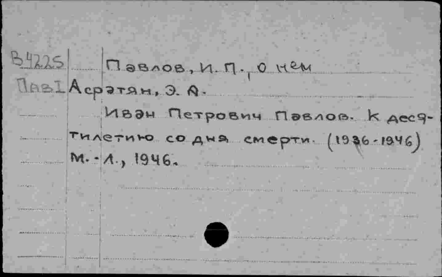 ﻿
И эелоа , И. И •! О А ср э тя м, Э. А •
Ивэн Петрович Павлов- к АесЯ билетик» со дчэ, смерти 19- |$Ч М. - Л.у 1946,